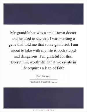 My grandfather was a small-town doctor and he used to say that I was missing a gene that told me that some giant risk I am about to take with my life is both stupid and dangerous. I’m grateful for this. Everything worthwhile that we create in life requires a leap of faith Picture Quote #1