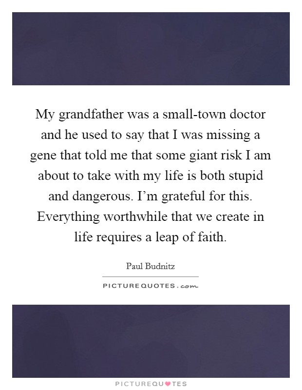 My grandfather was a small-town doctor and he used to say that I was missing a gene that told me that some giant risk I am about to take with my life is both stupid and dangerous. I'm grateful for this. Everything worthwhile that we create in life requires a leap of faith Picture Quote #1