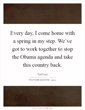 Every day, I come home with a spring in my step. We’ve got to work together to stop the Obama agenda and take this country back Picture Quote #1
