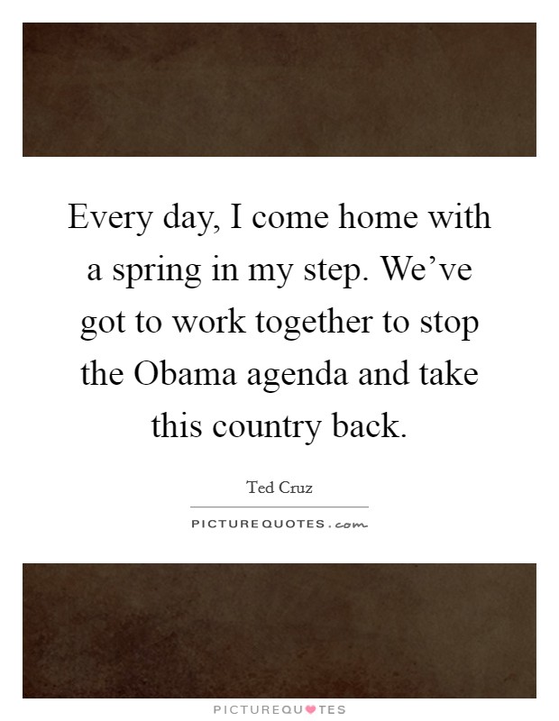 Every day, I come home with a spring in my step. We've got to work together to stop the Obama agenda and take this country back Picture Quote #1