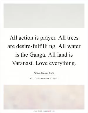 All action is prayer. All trees are desire-fulfilli ng. All water is the Ganga. All land is Varanasi. Love everything Picture Quote #1