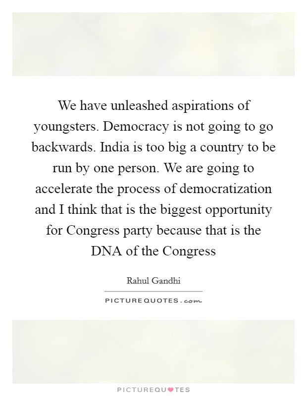 We have unleashed aspirations of youngsters. Democracy is not going to go backwards. India is too big a country to be run by one person. We are going to accelerate the process of democratization and I think that is the biggest opportunity for Congress party because that is the DNA of the Congress Picture Quote #1