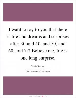 I want to say to you that there is life and dreams and surprises after 30-and 40, and 50, and 60, and 77! Believe me, life is one long surprise Picture Quote #1