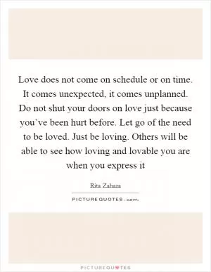 Love does not come on schedule or on time. It comes unexpected, it comes unplanned. Do not shut your doors on love just because you’ve been hurt before. Let go of the need to be loved. Just be loving. Others will be able to see how loving and lovable you are when you express it Picture Quote #1
