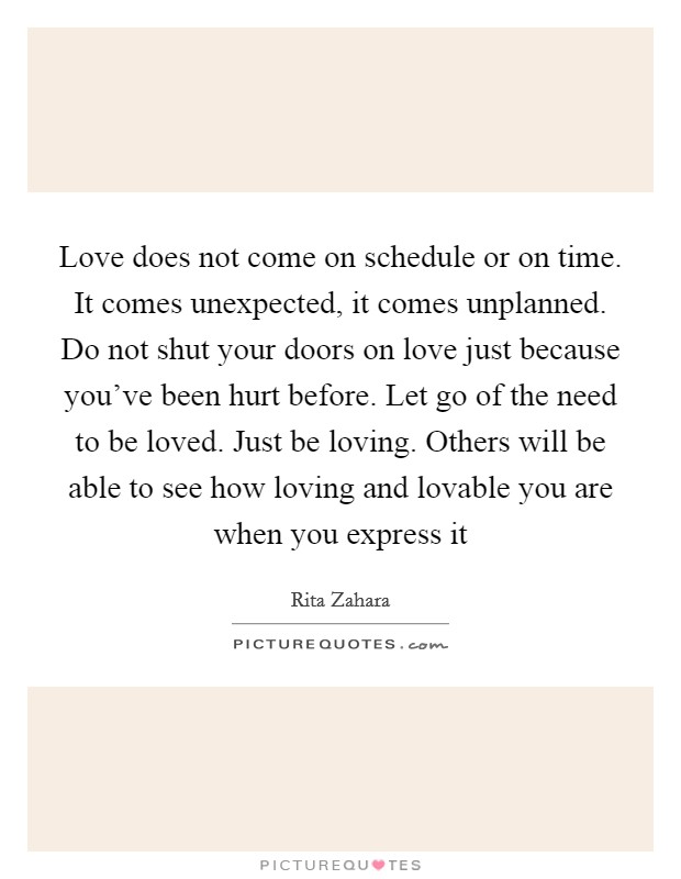 Love does not come on schedule or on time. It comes unexpected, it comes unplanned. Do not shut your doors on love just because you've been hurt before. Let go of the need to be loved. Just be loving. Others will be able to see how loving and lovable you are when you express it Picture Quote #1