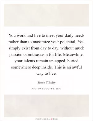 You work and live to meet your daily needs rather than to maximize your potential. You simply exist from day to day, without much passion or enthusiasm for life. Meanwhile, your talents remain untapped, buried somewhere deep inside. This is an awful way to live Picture Quote #1