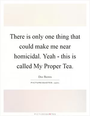There is only one thing that could make me near homicidal. Yeah - this is called My Proper Tea Picture Quote #1