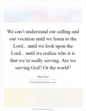 We can’t understand our calling and our vocation until we listen to the Lord... until we look upon the Lord... until we realize who it is that we’re really serving. Are we serving God? Or the world? Picture Quote #1