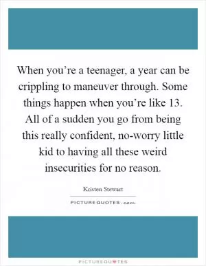 When you’re a teenager, a year can be crippling to maneuver through. Some things happen when you’re like 13. All of a sudden you go from being this really confident, no-worry little kid to having all these weird insecurities for no reason Picture Quote #1