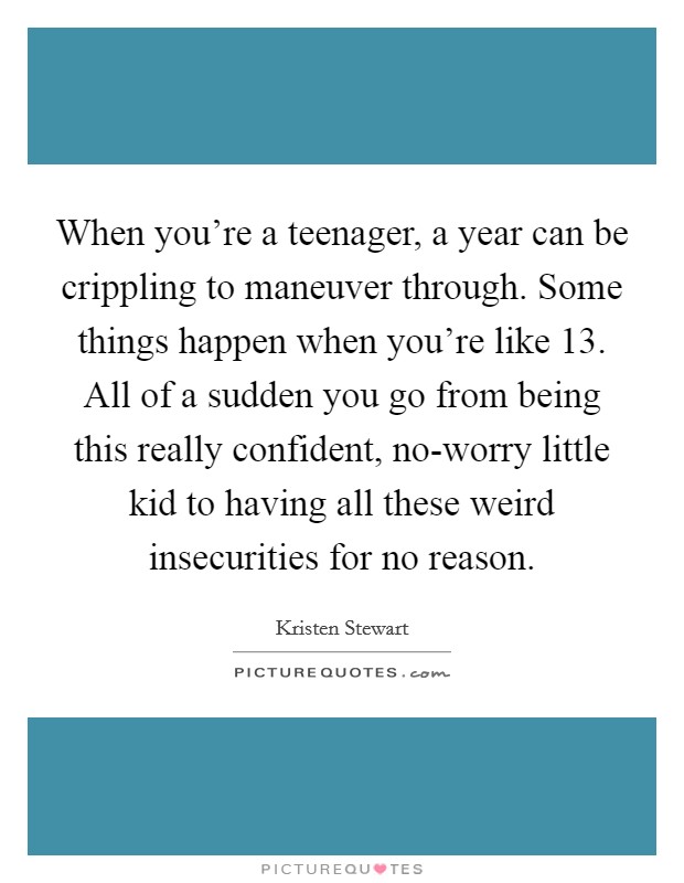 When you're a teenager, a year can be crippling to maneuver through. Some things happen when you're like 13. All of a sudden you go from being this really confident, no-worry little kid to having all these weird insecurities for no reason Picture Quote #1