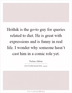 Hrithik is the go-to guy for queries related to diet. He is great with expressions and is funny in real life. I wonder why someone hasn’t cast him in a comic role yet Picture Quote #1