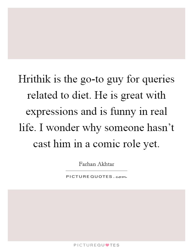Hrithik is the go-to guy for queries related to diet. He is great with expressions and is funny in real life. I wonder why someone hasn't cast him in a comic role yet Picture Quote #1