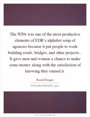 The WPA was one of the most productive elements of FDR’s alphabet soup of agencies because it put people to work building roads, bridges, and other projects... It gave men and women a chance to make some money along with the satisfaction of knowing they earned it Picture Quote #1