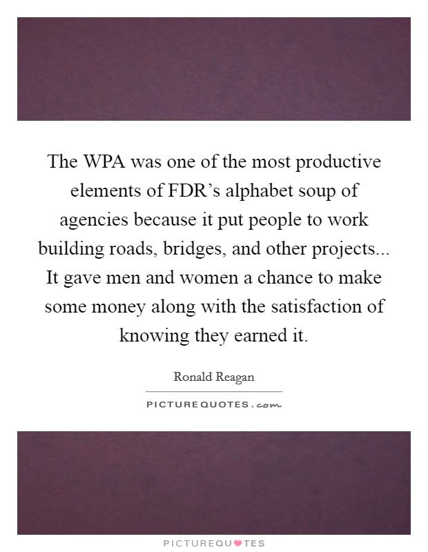 The WPA was one of the most productive elements of FDR's alphabet soup of agencies because it put people to work building roads, bridges, and other projects... It gave men and women a chance to make some money along with the satisfaction of knowing they earned it Picture Quote #1