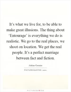 It’s what we live for, to be able to make great illusions. The thing about ‘Entourage’ is everything we do is realistic. We go to the real places, we shoot on location. We get the real people. It’s a perfect marriage between fact and fiction Picture Quote #1