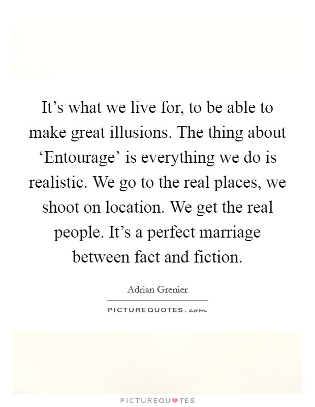 It's what we live for, to be able to make great illusions. The thing about ‘Entourage' is everything we do is realistic. We go to the real places, we shoot on location. We get the real people. It's a perfect marriage between fact and fiction Picture Quote #1
