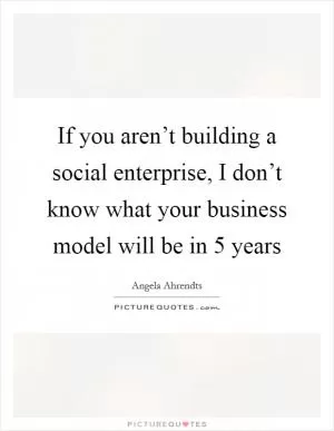 If you aren’t building a social enterprise, I don’t know what your business model will be in 5 years Picture Quote #1