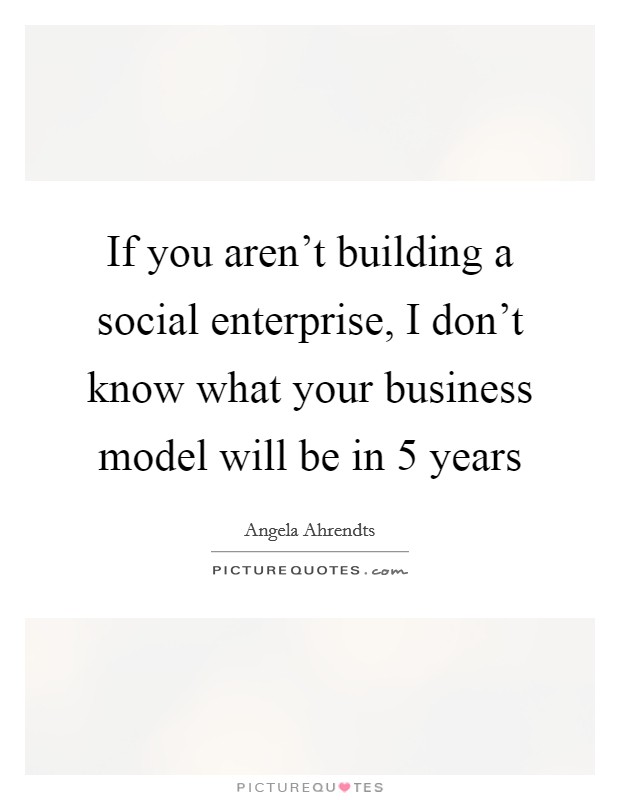 If you aren't building a social enterprise, I don't know what your business model will be in 5 years Picture Quote #1