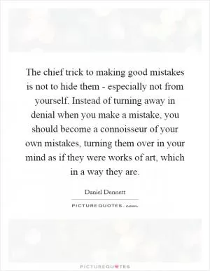The chief trick to making good mistakes is not to hide them - especially not from yourself. Instead of turning away in denial when you make a mistake, you should become a connoisseur of your own mistakes, turning them over in your mind as if they were works of art, which in a way they are Picture Quote #1