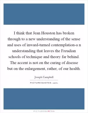 I think that Jean Houston has broken through to a new understanding of the sense and uses of inward-turned contemplation-a n understanding that leaves the Freudian schools of technique and theory far behind. The accent is not on the curing of disease but on the enlargement, rather, of our health Picture Quote #1