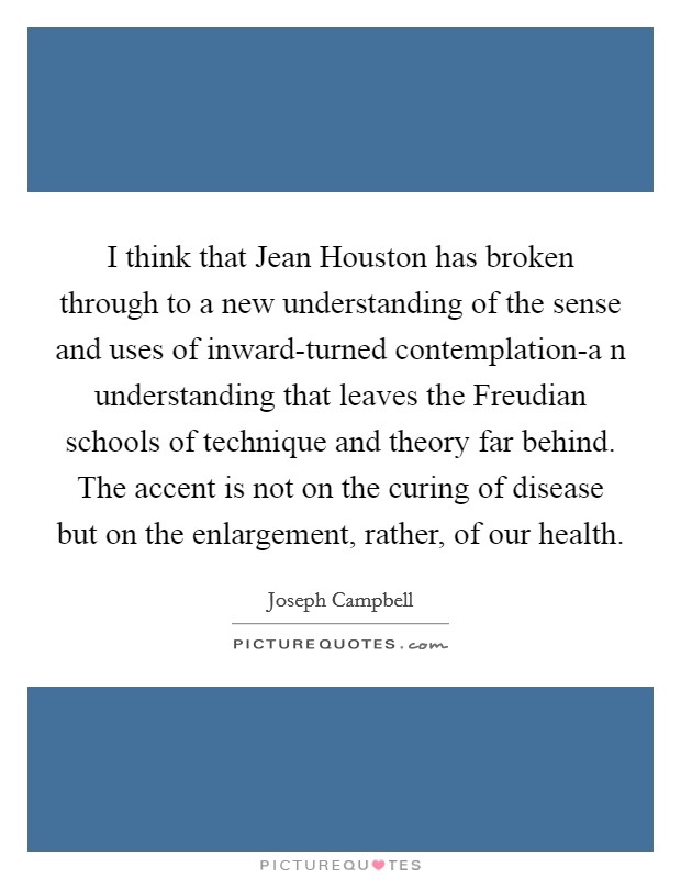 I think that Jean Houston has broken through to a new understanding of the sense and uses of inward-turned contemplation-a n understanding that leaves the Freudian schools of technique and theory far behind. The accent is not on the curing of disease but on the enlargement, rather, of our health Picture Quote #1