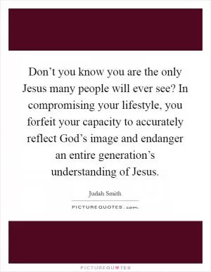 Don’t you know you are the only Jesus many people will ever see? In compromising your lifestyle, you forfeit your capacity to accurately reflect God’s image and endanger an entire generation’s understanding of Jesus Picture Quote #1