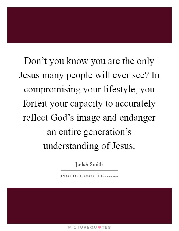 Don't you know you are the only Jesus many people will ever see? In compromising your lifestyle, you forfeit your capacity to accurately reflect God's image and endanger an entire generation's understanding of Jesus Picture Quote #1