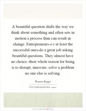 A beautiful question shifts the way we think about something and often sets in motion a process than can result in change. Entrepreneurs-o r at least the successful ones-do a great job asking beautiful questions. They almost have no choice -their whole reason for being is to disrupt, innovate, solve a problem no one else is solving Picture Quote #1