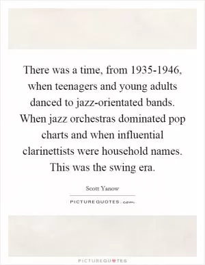 There was a time, from 1935-1946, when teenagers and young adults danced to jazz-orientated bands. When jazz orchestras dominated pop charts and when influential clarinettists were household names. This was the swing era Picture Quote #1