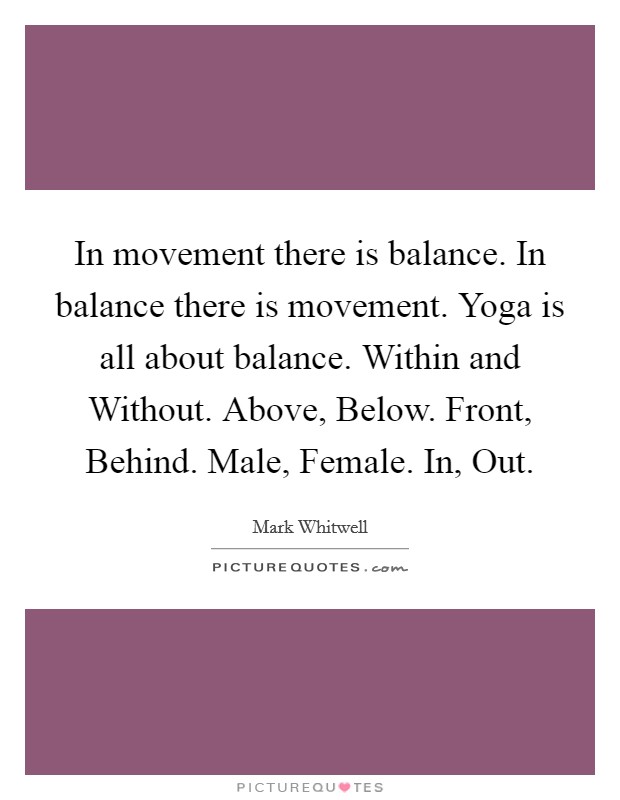 In movement there is balance. In balance there is movement. Yoga is all about balance. Within and Without. Above, Below. Front, Behind. Male, Female. In, Out Picture Quote #1