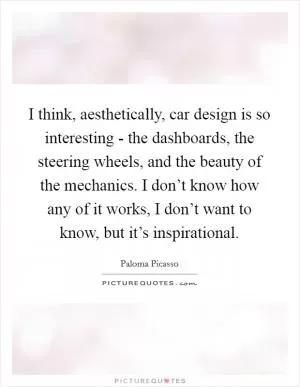 I think, aesthetically, car design is so interesting - the dashboards, the steering wheels, and the beauty of the mechanics. I don’t know how any of it works, I don’t want to know, but it’s inspirational Picture Quote #1
