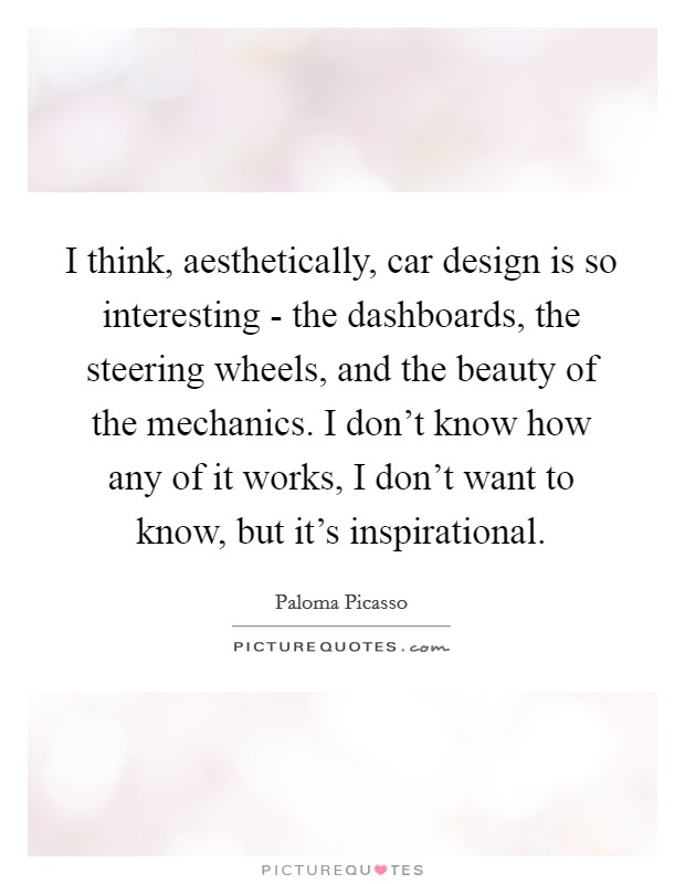 I think, aesthetically, car design is so interesting - the dashboards, the steering wheels, and the beauty of the mechanics. I don't know how any of it works, I don't want to know, but it's inspirational Picture Quote #1