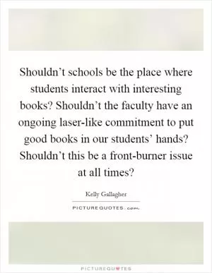 Shouldn’t schools be the place where students interact with interesting books? Shouldn’t the faculty have an ongoing laser-like commitment to put good books in our students’ hands? Shouldn’t this be a front-burner issue at all times? Picture Quote #1