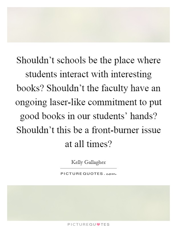 Shouldn't schools be the place where students interact with interesting books? Shouldn't the faculty have an ongoing laser-like commitment to put good books in our students' hands? Shouldn't this be a front-burner issue at all times? Picture Quote #1