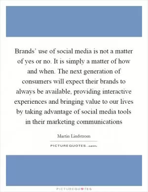 Brands’ use of social media is not a matter of yes or no. It is simply a matter of how and when. The next generation of consumers will expect their brands to always be available, providing interactive experiences and bringing value to our lives by taking advantage of social media tools in their marketing communications Picture Quote #1