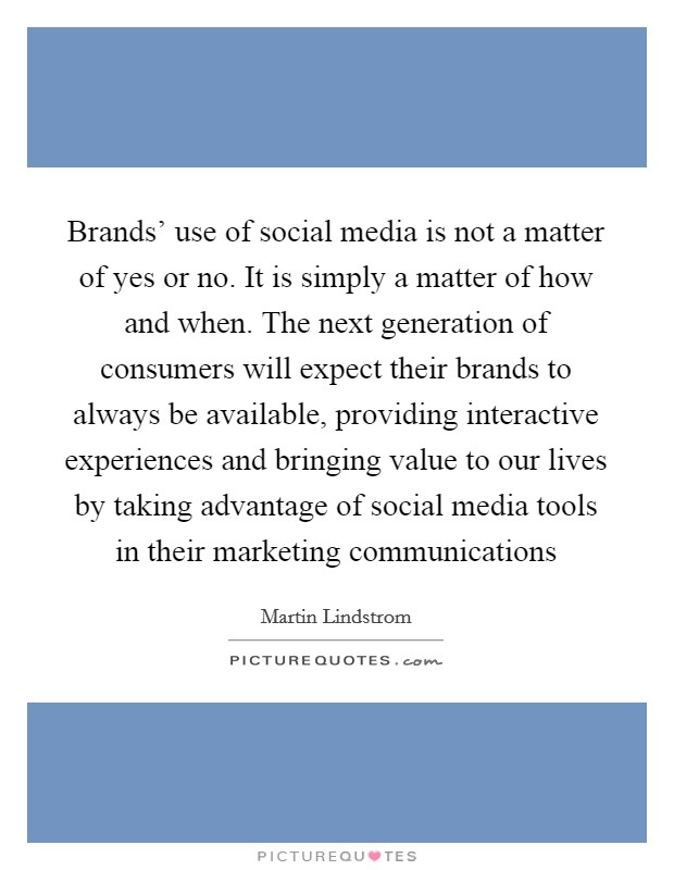 Brands' use of social media is not a matter of yes or no. It is simply a matter of how and when. The next generation of consumers will expect their brands to always be available, providing interactive experiences and bringing value to our lives by taking advantage of social media tools in their marketing communications Picture Quote #1