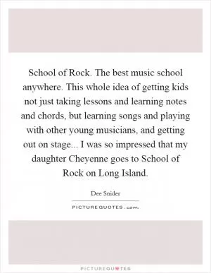 School of Rock. The best music school anywhere. This whole idea of getting kids not just taking lessons and learning notes and chords, but learning songs and playing with other young musicians, and getting out on stage... I was so impressed that my daughter Cheyenne goes to School of Rock on Long Island Picture Quote #1