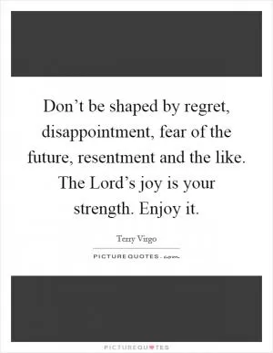 Don’t be shaped by regret, disappointment, fear of the future, resentment and the like. The Lord’s joy is your strength. Enjoy it Picture Quote #1
