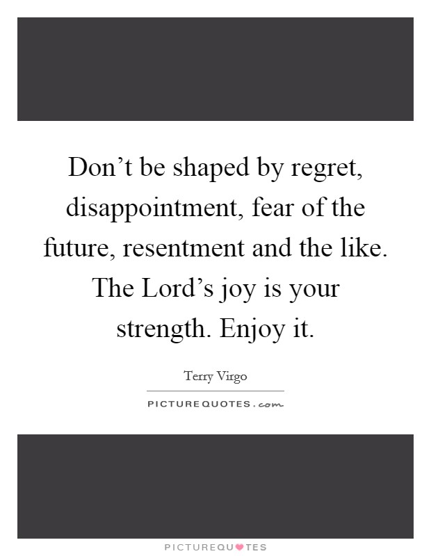 Don’t be shaped by regret, disappointment, fear of the future, resentment and the like. The Lord’s joy is your strength. Enjoy it Picture Quote #1