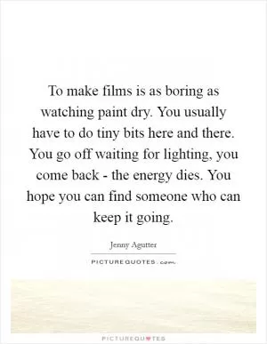 To make films is as boring as watching paint dry. You usually have to do tiny bits here and there. You go off waiting for lighting, you come back - the energy dies. You hope you can find someone who can keep it going Picture Quote #1