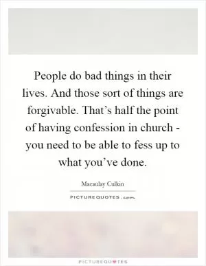 People do bad things in their lives. And those sort of things are forgivable. That’s half the point of having confession in church - you need to be able to fess up to what you’ve done Picture Quote #1