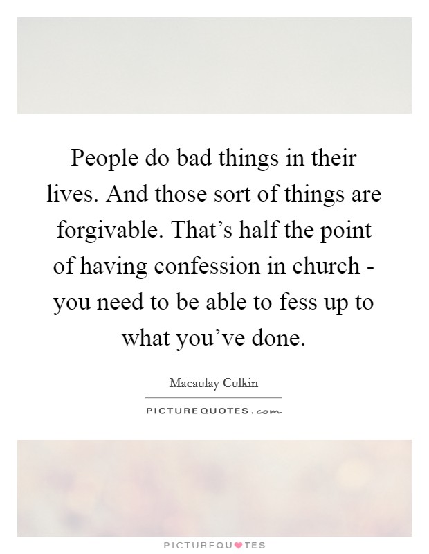 People do bad things in their lives. And those sort of things are forgivable. That's half the point of having confession in church - you need to be able to fess up to what you've done Picture Quote #1