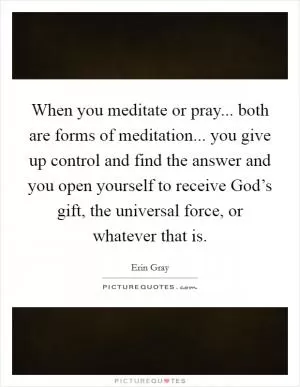 When you meditate or pray... both are forms of meditation... you give up control and find the answer and you open yourself to receive God’s gift, the universal force, or whatever that is Picture Quote #1