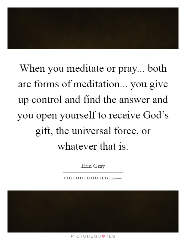 When you meditate or pray... both are forms of meditation... you give up control and find the answer and you open yourself to receive God's gift, the universal force, or whatever that is Picture Quote #1