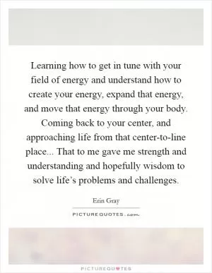 Learning how to get in tune with your field of energy and understand how to create your energy, expand that energy, and move that energy through your body. Coming back to your center, and approaching life from that center-to-line place... That to me gave me strength and understanding and hopefully wisdom to solve life’s problems and challenges Picture Quote #1