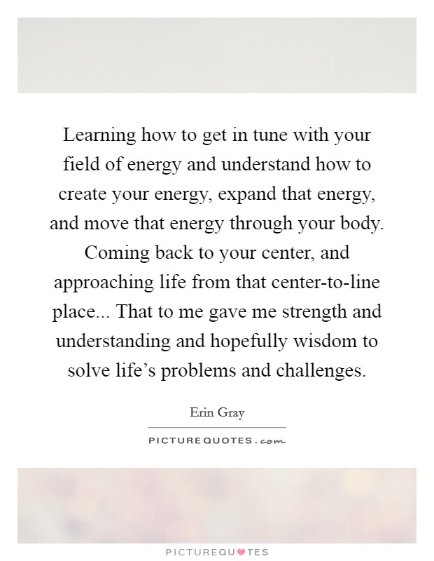Learning how to get in tune with your field of energy and understand how to create your energy, expand that energy, and move that energy through your body. Coming back to your center, and approaching life from that center-to-line place... That to me gave me strength and understanding and hopefully wisdom to solve life's problems and challenges Picture Quote #1