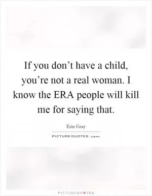 If you don’t have a child, you’re not a real woman. I know the ERA people will kill me for saying that Picture Quote #1