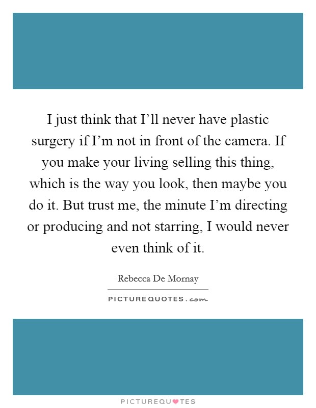 I just think that I'll never have plastic surgery if I'm not in front of the camera. If you make your living selling this thing, which is the way you look, then maybe you do it. But trust me, the minute I'm directing or producing and not starring, I would never even think of it Picture Quote #1