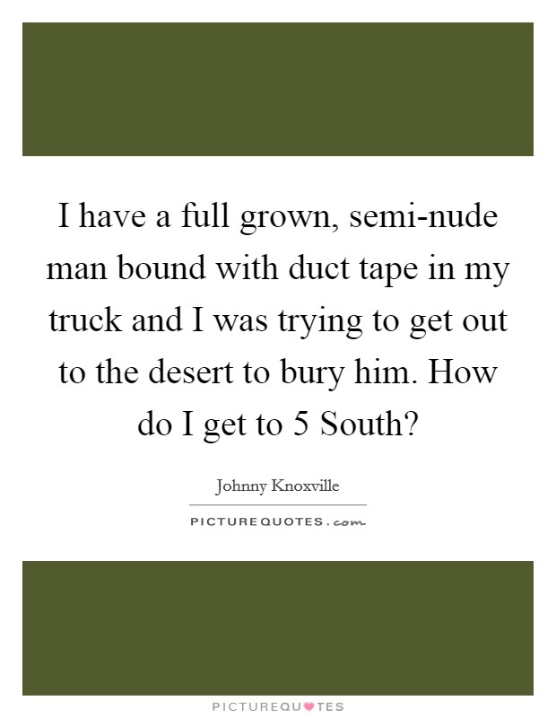 I have a full grown, semi-nude man bound with duct tape in my truck and I was trying to get out to the desert to bury him. How do I get to 5 South? Picture Quote #1