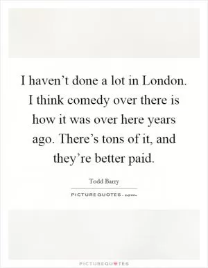 I haven’t done a lot in London. I think comedy over there is how it was over here years ago. There’s tons of it, and they’re better paid Picture Quote #1